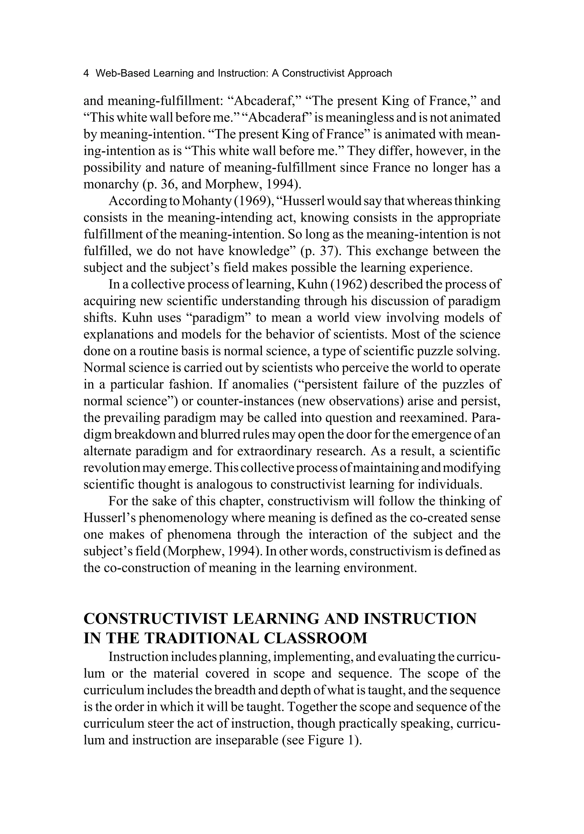 4 Web-Based Learning and Instruction: A Constructivist Approach

and meaning-fulfillment: “Abcaderaf,” “The present King of France,” and
“This white wall before me.” “Abcaderaf” is meaningless and is not animated
by meaning-intention. “The present King of France” is animated with mean-
ing-intention as is “This white wall before me.” They differ, however, in the
possibility and nature of meaning-fulfillment since France no longer has a
monarchy (p. 36, and Morphew, 1994).
     According to Mohanty (1969), “Husserl would say that whereas thinking
consists in the meaning-intending act, knowing consists in the appropriate
fulfillment of the meaning-intention. So long as the meaning-intention is not
fulfilled, we do not have knowledge” (p. 37). This exchange between the
subject and the subject’s field makes possible the learning experience.
     In a collective process of learning, Kuhn (1962) described the process of
acquiring new scientific understanding through his discussion of paradigm
shifts. Kuhn uses “paradigm” to mean a world view involving models of
explanations and models for the behavior of scientists. Most of the science
done on a routine basis is normal science, a type of scientific puzzle solving.
Normal science is carried out by scientists who perceive the world to operate
in a particular fashion. If anomalies (“persistent failure of the puzzles of
normal science”) or counter-instances (new observations) arise and persist,
the prevailing paradigm may be called into question and reexamined. Para-
digm breakdown and blurred rules may open the door for the emergence of an
alternate paradigm and for extraordinary research. As a result, a scientific
revolution may emerge. This collective process of maintaining and modifying
scientific thought is analogous to constructivist learning for individuals.
     For the sake of this chapter, constructivism will follow the thinking of
Husserl’s phenomenology where meaning is defined as the co-created sense
one makes of phenomena through the interaction of the subject and the
subject’s field (Morphew, 1994). In other words, constructivism is defined as
the co-construction of meaning in the learning environment.


CONSTRUCTIVIST LEARNING AND INSTRUCTION
IN THE TRADITIONAL CLASSROOM
     Instruction includes planning, implementing, and evaluating the curricu-
lum or the material covered in scope and sequence. The scope of the
curriculum includes the breadth and depth of what is taught, and the sequence
is the order in which it will be taught. Together the scope and sequence of the
curriculum steer the act of instruction, though practically speaking, curricu-
lum and instruction are inseparable (see Figure 1).
 