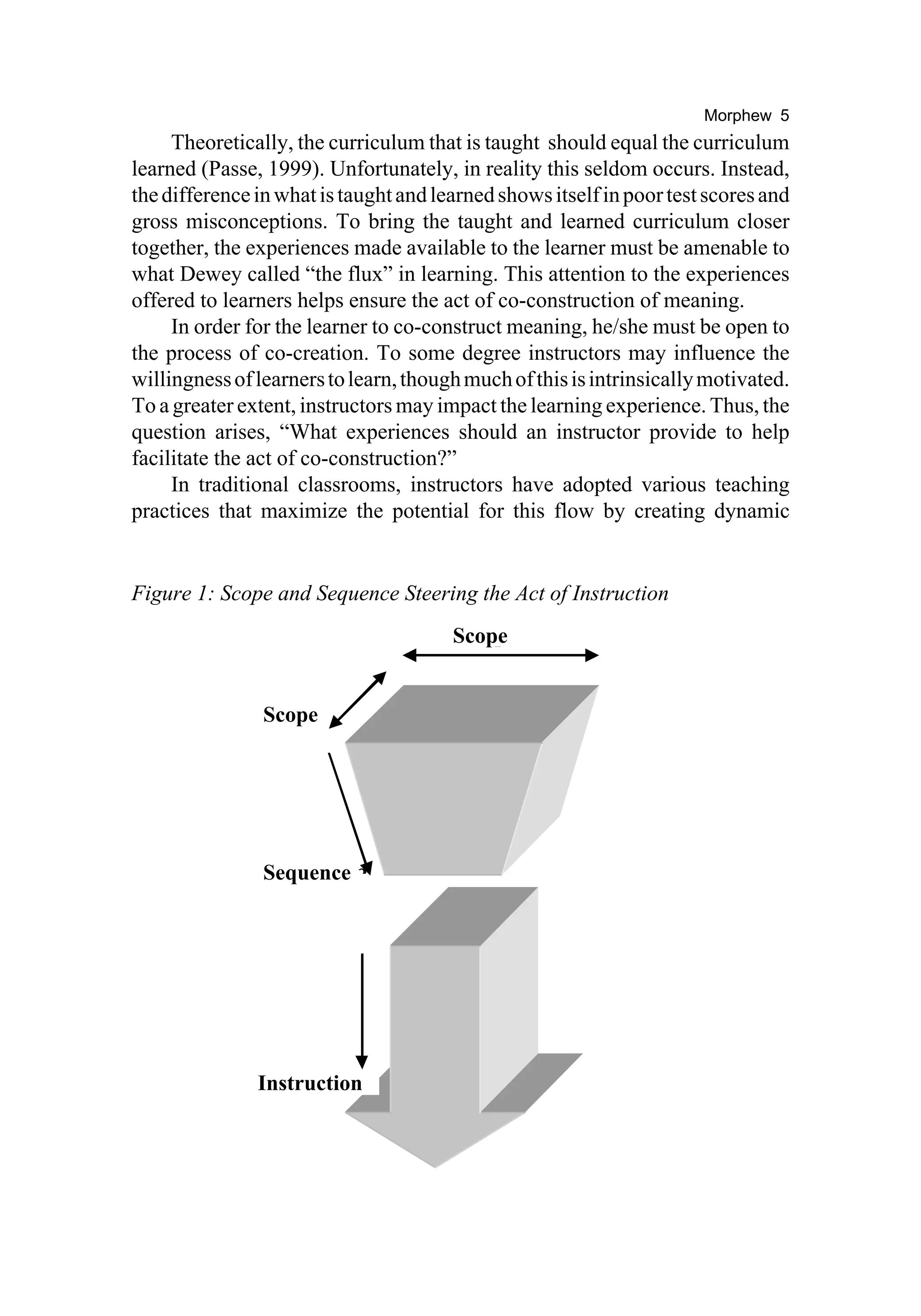 Morphew 5
     Theoretically, the curriculum that is taught should equal the curriculum
learned (Passe, 1999). Unfortunately, in reality this seldom occurs. Instead,
the difference in what is taught and learned shows itself in poor test scores and
gross misconceptions. To bring the taught and learned curriculum closer
together, the experiences made available to the learner must be amenable to
what Dewey called “the flux” in learning. This attention to the experiences
offered to learners helps ensure the act of co-construction of meaning.
     In order for the learner to co-construct meaning, he/she must be open to
the process of co-creation. To some degree instructors may influence the
willingness of learners to learn, though much of this is intrinsically motivated.
To a greater extent, instructors may impact the learning experience. Thus, the
question arises, “What experiences should an instructor provide to help
facilitate the act of co-construction?”
     In traditional classrooms, instructors have adopted various teaching
practices that maximize the potential for this flow by creating dynamic


Figure 1: Scope and Sequence Steering the Act of Instruction
                                       Scope
                                           p


                Scope e




                Sequence
                     ence




               Instruction
                     uction
 