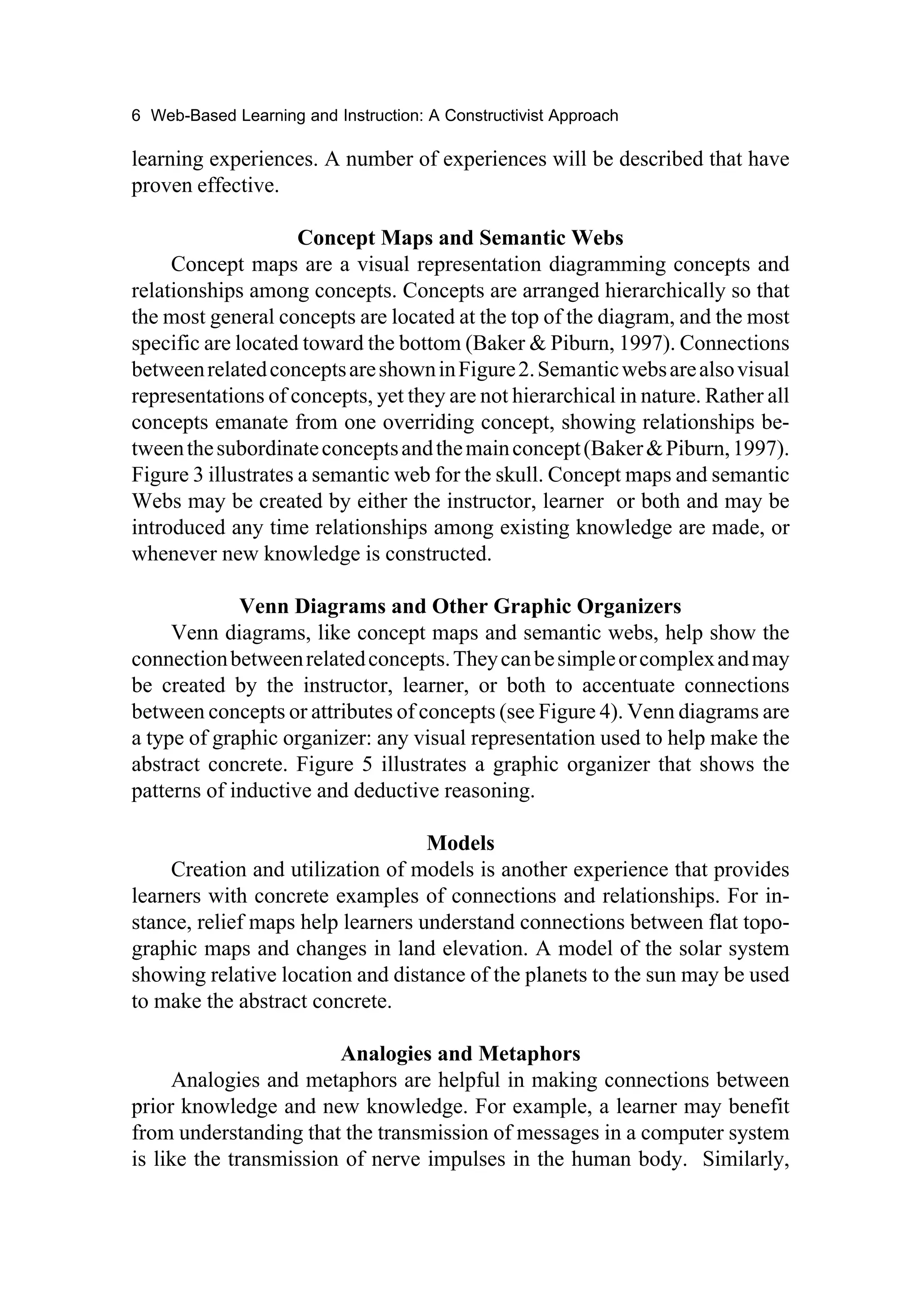 6 Web-Based Learning and Instruction: A Constructivist Approach

learning experiences. A number of experiences will be described that have
proven effective.

                     Concept Maps and Semantic Webs
     Concept maps are a visual representation diagramming concepts and
relationships among concepts. Concepts are arranged hierarchically so that
the most general concepts are located at the top of the diagram, and the most
specific are located toward the bottom (Baker & Piburn, 1997). Connections
between related concepts are shown in Figure 2. Semantic webs are also visual
representations of concepts, yet they are not hierarchical in nature. Rather all
concepts emanate from one overriding concept, showing relationships be-
tween the subordinate concepts and the main concept (Baker & Piburn, 1997).
Figure 3 illustrates a semantic web for the skull. Concept maps and semantic
Webs may be created by either the instructor, learner or both and may be
introduced any time relationships among existing knowledge are made, or
whenever new knowledge is constructed.

             Venn Diagrams and Other Graphic Organizers
     Venn diagrams, like concept maps and semantic webs, help show the
connection between related concepts. They can be simple or complex and may
be created by the instructor, learner, or both to accentuate connections
between concepts or attributes of concepts (see Figure 4). Venn diagrams are
a type of graphic organizer: any visual representation used to help make the
abstract concrete. Figure 5 illustrates a graphic organizer that shows the
patterns of inductive and deductive reasoning.

                                   Models
     Creation and utilization of models is another experience that provides
learners with concrete examples of connections and relationships. For in-
stance, relief maps help learners understand connections between flat topo-
graphic maps and changes in land elevation. A model of the solar system
showing relative location and distance of the planets to the sun may be used
to make the abstract concrete.

                        Analogies and Metaphors
     Analogies and metaphors are helpful in making connections between
prior knowledge and new knowledge. For example, a learner may benefit
from understanding that the transmission of messages in a computer system
is like the transmission of nerve impulses in the human body. Similarly,
 