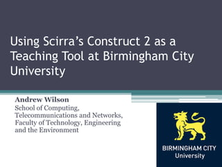Using Scirra’s Construct 2 as a
Teaching Tool at Birmingham City
University

Andrew Wilson
School of Computing,
Telecommunications and Networks,
Faculty of Technology, Engineering
and the Environment
 