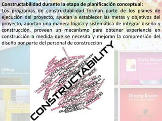 Constructabilidad durante la etapa de planificación conceptual:
Los programas de constructabilidad forman parte de los planes de
ejecución del proyecto, ayudan a establecer las metas y objetivos del
proyecto, aportan una manera lógica y sistemática de integrar diseño y
construcción, proveen un mecanismo para obtener experiencia en
construcción a medida que se necesita y mejoran la comprensión del
diseño por parte del personal de construcción
 