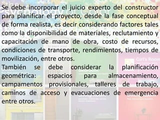 Se debe incorporar el juicio experto del constructor
para planificar el proyecto, desde la fase conceptual
de forma realista, es decir considerando factores tales
como la disponibilidad de materiales, reclutamiento y
capacitación de mano de obra, costo de recursos,
condiciones de transporte, rendimientos, tiempos de
movilización, entre otros.
También se debe considerar la planificación
geométrica: espacios para almacenamiento,
campamentos provisionales, talleres de trabajo,
caminos de acceso y evacuaciones de emergencia
entre otros.
 