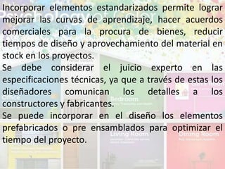 Incorporar elementos estandarizados permite lograr
mejorar las curvas de aprendizaje, hacer acuerdos
comerciales para la procura de bienes, reducir
tiempos de diseño y aprovechamiento del material en
stock en los proyectos.
Se debe considerar el juicio experto en las
especificaciones técnicas, ya que a través de estas los
diseñadores comunican los detalles a los
constructores y fabricantes.
Se puede incorporar en el diseño los elementos
prefabricados o pre ensamblados para optimizar el
tiempo del proyecto.
 