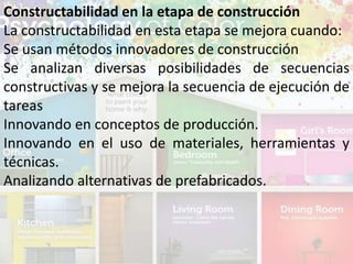 Constructabilidad en la etapa de construcción
La constructabilidad en esta etapa se mejora cuando:
Se usan métodos innovadores de construcción
Se analizan diversas posibilidades de secuencias
constructivas y se mejora la secuencia de ejecución de
tareas
Innovando en conceptos de producción.
Innovando en el uso de materiales, herramientas y
técnicas.
Analizando alternativas de prefabricados.
 