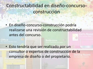 • En diseño-concurso-construcción podría
realizarse una revisión de constructabilidad
antes del concurso.
• Esto tendría que ser realizado por un
consultor o expertos de construcción de la
empresa de diseño o del propietario.
Constructabilidad en diseño-concurso-
construcción
 