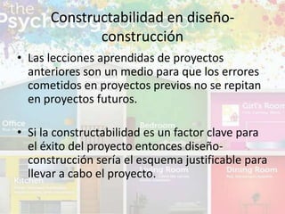 • Las lecciones aprendidas de proyectos
anteriores son un medio para que los errores
cometidos en proyectos previos no se repitan
en proyectos futuros.
• Si la constructabilidad es un factor clave para
el éxito del proyecto entonces diseño-
construcción sería el esquema justificable para
llevar a cabo el proyecto.
Constructabilidad en diseño-
construcción
 