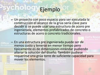 – Un proyecto con poco espacio para ser ejecutada la
construcción el alcance de la grúa sería clave para
decidir si se puede usar una estructura de acero pre
ingenierada, elementos prefabricados de concreto o
estructuras de acero o concreto tradicionales.
– En una estructura pre ingenierada puede ser de
menos costo y tenerse en menor tiempo pero
típicamente es de dimensiones estándar pudiendo
alterar la solución del diseño. También pudiese
requerirse una grúa torre de suficiente capacidad para
mover los elementos.
Ejemplo
 