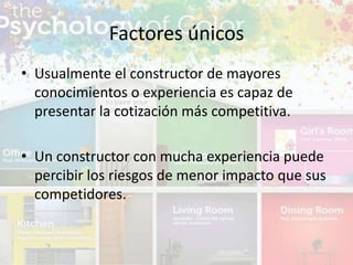 • Usualmente el constructor de mayores
conocimientos o experiencia es capaz de
presentar la cotización más competitiva.
• Un constructor con mucha experiencia puede
percibir los riesgos de menor impacto que sus
competidores.
Factores únicos
 