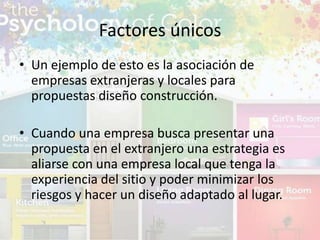 • Un ejemplo de esto es la asociación de
empresas extranjeras y locales para
propuestas diseño construcción.
• Cuando una empresa busca presentar una
propuesta en el extranjero una estrategia es
aliarse con una empresa local que tenga la
experiencia del sitio y poder minimizar los
riesgos y hacer un diseño adaptado al lugar.
Factores únicos
 