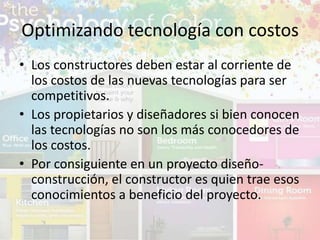 • Los constructores deben estar al corriente de
los costos de las nuevas tecnologías para ser
competitivos.
• Los propietarios y diseñadores si bien conocen
las tecnologías no son los más conocedores de
los costos.
• Por consiguiente en un proyecto diseño-
construcción, el constructor es quien trae esos
conocimientos a beneficio del proyecto.
Optimizando tecnología con costos
 