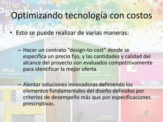 • Esto se puede realizar de varias maneras:
– Hacer un contrato “design-to-cost” donde se
especifica un precio fijo, y las cantidades y calidad del
alcance del proyecto son evaluados competitivamente
para identificar la mejor oferta.
– Alentar soluciones innovadoras definiendo los
elementos fundamentales del diseño definidos por
criterios de desempeño más que por especificaciones
prescriptivas.
Optimizando tecnología con costos
 