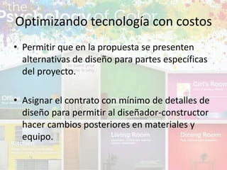 • Permitir que en la propuesta se presenten
alternativas de diseño para partes específicas
del proyecto.
• Asignar el contrato con mínimo de detalles de
diseño para permitir al diseñador-constructor
hacer cambios posteriores en materiales y
equipo.
Optimizando tecnología con costos
 