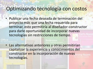 • Publicar una fecha deseada de terminación del
proyecto más que una fecha requerida para
terminar, esto permitiría al diseñador-constructor
para darle oportunidad de incorporar nuevas
tecnologías sin restricciones de tiempo.
• Las alternativas anteriores y otras permitirían
capitalizar la experiencia y conocimientos del
constructor en la incorporación de nuevas
tecnologías.
Optimizando tecnología con costos
 