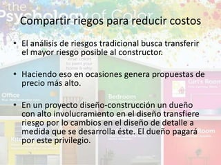 • El análisis de riesgos tradicional busca transferir
el mayor riesgo posible al constructor.
• Haciendo eso en ocasiones genera propuestas de
precio más alto.
• En un proyecto diseño-construcción un dueño
con alto involucramiento en el diseño transfiere
riesgo por lo cambios en el diseño de detalle a
medida que se desarrolla éste. El dueño pagará
por este privilegio.
Compartir riegos para reducir costos
 