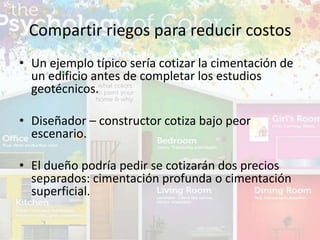• Un ejemplo típico sería cotizar la cimentación de
un edificio antes de completar los estudios
geotécnicos.
• Diseñador – constructor cotiza bajo peor
escenario.
• El dueño podría pedir se cotizarán dos precios
separados: cimentación profunda o cimentación
superficial.
Compartir riegos para reducir costos
 