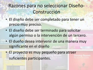• El diseño debe ser completado para tener un
precio muy preciso.
• El diseño debe ser terminado para solicitar
algún permiso o la intervención de un tercero.
• El dueño desea intervenir de una manera muy
significante en el diseño
• El proyecto es muy pequeño para atraer
suficientes participantes.
Razones para no seleccionar Diseño-
Construcción
 