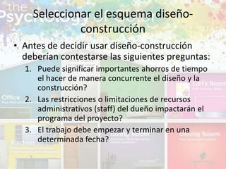 • Antes de decidir usar diseño-construcción
deberían contestarse las siguientes preguntas:
1. Puede significar importantes ahorros de tiempo
el hacer de manera concurrente el diseño y la
construcción?
2. Las restricciones o limitaciones de recursos
administrativos (staff) del dueño impactarán el
programa del proyecto?
3. El trabajo debe empezar y terminar en una
determinada fecha?
Seleccionar el esquema diseño-
construcción
 
