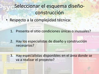 • Respecto a la complejidad técnica:
1. Presenta el sitio condiciones únicas o inusuales?
2. Hay los especialistas de diseño y construcción
necesarios?
3. Hay especialistas disponibles en el área donde se
va a realizar el proyecto?
Seleccionar el esquema diseño-
construcción
 