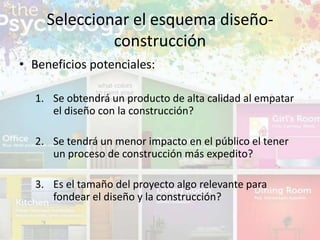 • Beneficios potenciales:
1. Se obtendrá un producto de alta calidad al empatar
el diseño con la construcción?
2. Se tendrá un menor impacto en el público el tener
un proceso de construcción más expedito?
3. Es el tamaño del proyecto algo relevante para
fondear el diseño y la construcción?
Seleccionar el esquema diseño-
construcción
 