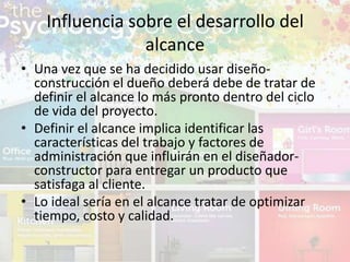 • Una vez que se ha decidido usar diseño-
construcción el dueño deberá debe de tratar de
definir el alcance lo más pronto dentro del ciclo
de vida del proyecto.
• Definir el alcance implica identificar las
características del trabajo y factores de
administración que influirán en el diseñador-
constructor para entregar un producto que
satisfaga al cliente.
• Lo ideal sería en el alcance tratar de optimizar
tiempo, costo y calidad.
Influencia sobre el desarrollo del
alcance
 