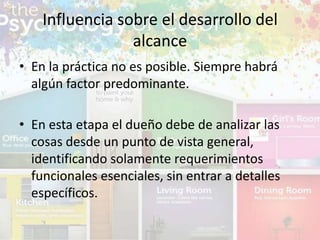 • En la práctica no es posible. Siempre habrá
algún factor predominante.
• En esta etapa el dueño debe de analizar las
cosas desde un punto de vista general,
identificando solamente requerimientos
funcionales esenciales, sin entrar a detalles
específicos.
Influencia sobre el desarrollo del
alcance
 