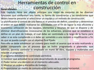 Herramientas de control en
construcciónGeneralidades.
Este capítulo tiene por objeto anticipar una visión de conjunto de las diversas
funciones que conforman una faena, su forma de coordinarlas y las condiciones que
deben tenerse presente al seleccionar un equipo o un método de construcción.
La planificación y control de una faena es el proceso de definir, coordinar y determinar
el orden en que deben realizarse las actividades con el fin de lograr la más eficiente y
económica utilización de los equipos, elementos y recursos de que se dispone y de
eliminar diversificaciones innecesarias de los esfuerzos, proceso que se establece o
define en un plan de trabajo, el cual debe ser controlado a lo largo de la faena para
saber si se esta cumpliendo o si debe ser sometido a una revisión o modificación a fin
de que se pueda cumplir con el objetivo final fijado.
Para ello se debe establecer un sistema para medir el avance que se esta realizando y
poder compararlo con el proceso que se había programado o planeado; que
además, permita controlar lo empleado en mano de obra, equipos y materiales con
relación al programa.
El programa debidamente controlado permitirá:
1) Conocer que actividad no se está desarrollando de acuerdo al programa.
2) Poder tomar una decisión en el momento adecuado.
3) Mostrar un orden y disciplina de trabajo.
4) Proporcionar un medio de comunicación tanto vertical como horizontal.
 