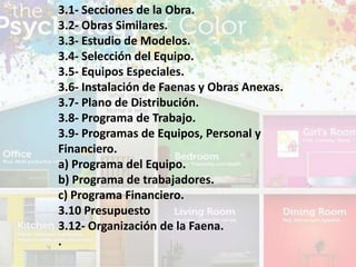3.1- Secciones de la Obra.
3.2- Obras Similares.
3.3- Estudio de Modelos.
3.4- Selección del Equipo.
3.5- Equipos Especiales.
3.6- Instalación de Faenas y Obras Anexas.
3.7- Plano de Distribución.
3.8- Programa de Trabajo.
3.9- Programas de Equipos, Personal y
Financiero.
a) Programa del Equipo.
b) Programa de trabajadores.
c) Programa Financiero.
3.10 Presupuesto
3.12- Organización de la Faena.
.
 