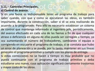 3.11.-- Controles Principales.
a) Control de avance.
Si en una faena es indispensable tener un programa de trabajo para
saber cuando, con que y como se ejecutaran las obras, es también
importante, durante la construcción, saber si él se esta realizando de
acuerdo a lo programado. Para ello es necesario establecer un sistema
de control que mantenga informado al ingeniero jefe, periódicamente,
del avance efectuado en cada una de las faenas a fin de que cualquier
atraso o deficiencia en alguna de ellas pueda ser corregido a tiempo, ya
sea aumentando el número de trabajadores, cambiando el equipo o
corrigiendo en esa parte el programa de trabajo, si se constata que hubo
un error de planeación y se pueda, por lo tanto, mantener en sus líneas
generales el programa primitivo y cumplir con los plazos de entrega.
Si estas correcciones no se hacen a tiempo es muy probable que no
pueda continuarse con el programa de trabajo primitivo y deba
estudiarse uno nuevo, cuya aplicación significará ciertamente trastornos
y mayor costo de las obras.
 