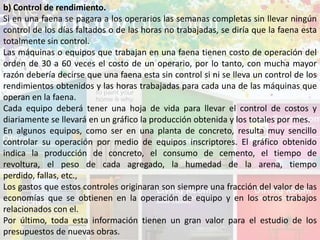 b) Control de rendimiento.
Si en una faena se pagara a los operarios las semanas completas sin llevar ningún
control de los días faltados o de las horas no trabajadas, se diría que la faena esta
totalmente sin control.
Las máquinas o equipos que trabajan en una faena tienen costo de operación del
orden de 30 a 60 veces el costo de un operario, por lo tanto, con mucha mayor
razón debería decirse que una faena esta sin control si ni se lleva un control de los
rendimientos obtenidos y las horas trabajadas para cada una de las máquinas que
operan en la faena.
Cada equipo deberá tener una hoja de vida para llevar el control de costos y
diariamente se llevará en un gráfico la producción obtenida y los totales por mes.
En algunos equipos, como ser en una planta de concreto, resulta muy sencillo
controlar su operación por medio de equipos inscriptores. El gráfico obtenido
indica la producción de concreto, el consumo de cemento, el tiempo de
revoltura, el peso de cada agregado, la humedad de la arena, tiempo
perdido, fallas, etc.,
Los gastos que estos controles originaran son siempre una fracción del valor de las
economías que se obtienen en la operación de equipo y en los otros trabajos
relacionados con el.
Por último, toda esta información tienen un gran valor para el estudio de los
presupuestos de nuevas obras.
 
