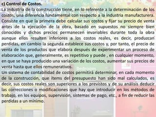 c) Control de Costos.
La industria de la construcción tiene, en lo referente a la determinación de los
costos, una diferencia fundamental con respecto a la industria manufacturera.
Consiste en que la primera debe calcular sus costos y fijar su precio de venta
antes de la ejecución de la obra, basado en supuestos no siempre bien
conocidos y dichos precios permanecen invariables durante toda la obra
aunque ellos resulten inferiores a los costos reales, es decir, produzcan
perdidas, en cambio la segunda establece sus costos y, por tanto, el precio de
venta de los productos que elabora después de experimentar un proceso de
elaboración que, generalmente, es repetitivo y puede , en cualquier momento,
en que se haya producido una variación de los costos, aumentar sus precios de
venta hasta que ellos remunerativos.
Un sistema de contabilidad de costos permitirá determinar, en cada momento
de la construcción, que ítems del presupuesto han sido mal calculados, es
decir, sus costos reales son superiores a los previstos y de su análisis deducir
las correcciones o modificaciones que hay que introducir en los métodos de
trabajo, en los equipos, supervisión, sistemas de pago, etc., a fin de reducir las
perdidas a un mínimo.
 