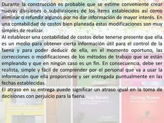 Durante la construcción es probable que se estime conveniente crear
nuevas divisiones o subdivisiones de los ítems establecidos así como
eliminar o refundir algunos por no dar información de mayor interés. En
una contabilidad de costos bien planeada estas modificaciones son muy
simples de realizar.
Al establecer una contabilidad de costos debe tenerse presente que ella
es un medio para obtener cierta información útil para el control de la
faena y para poder deducir de ella, en el momento oportuno, las
correcciones o modificaciones de los métodos de trabajo que se están
empleando y que en ningún caso es un fin. En consecuencia, debe ser
realista, simple y fácil de comprender por el personal que va a usar la
información que ella proporcione y ser entregada puntualmente en las
fechas establecidas.
El atraso en su entrega puede significar un atraso igual en la toma de
decisiones con perjuicio para la faena.
 