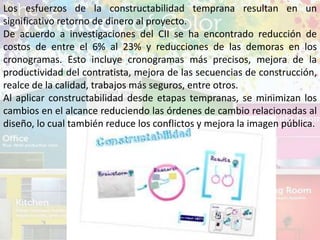 Los esfuerzos de la constructabilidad temprana resultan en un
significativo retorno de dinero al proyecto.
De acuerdo a investigaciones del CII se ha encontrado reducción de
costos de entre el 6% al 23% y reducciones de las demoras en los
cronogramas. Esto incluye cronogramas más precisos, mejora de la
productividad del contratista, mejora de las secuencias de construcción,
realce de la calidad, trabajos más seguros, entre otros.
Al aplicar constructabilidad desde etapas tempranas, se minimizan los
cambios en el alcance reduciendo las órdenes de cambio relacionadas al
diseño, lo cual también reduce los conflictos y mejora la imagen pública.
 