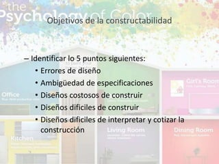 – Identificar lo 5 puntos siguientes:
• Errores de diseño
• Ambigüedad de especificaciones
• Diseños costosos de construir
• Diseños dificiles de construir
• Diseños dificiles de interpretar y cotizar la
construcción
Objetivos de la constructabilidad
 