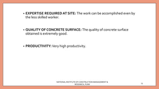 • EXPERTISE REQUIRED AT SITE: The work can be accomplished even by
the less skilled worker.
• QUALITY OF CONCRETE SURFACE: The quality of concrete surface
obtained is extremely good.
• PRODUCTIVITY: Very high productivity.
NATIONAL INSTITUTEOFCONSTRUCTION MANAGEMENT &
RESEARCH, PUNE
13
 