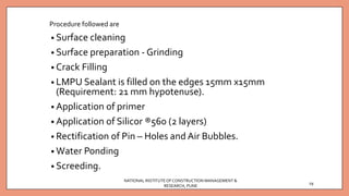 Procedure followed are
• Surface cleaning
• Surface preparation - Grinding
• Crack Filling
• LMPU Sealant is filled on the edges 15mm x15mm
(Requirement: 21 mm hypotenuse).
• Application of primer
• Application of Silicor ®560 (2 layers)
• Rectification of Pin – Holes and Air Bubbles.
• Water Ponding
• Screeding.
NATIONAL INSTITUTEOFCONSTRUCTION MANAGEMENT &
RESEARCH, PUNE
19
 