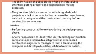 • The client has a high public profile which generates public
attention, putting pressure on design decision-making
processes.
• Many constructability issues occur with design-bid-build
projects as a lack of communication between the project owner,
architect or designer and the construction company before
construction commences.
Solutions :
• Performing constructability reviews during the design process
phase.
• Another approach is to identify the likely tendering construction
companies and ask them to each provide an experienced
construction engineer or manager to form a team to help the
designers and develop a buildable solution from the outset.
NATIONAL INSTITUTEOFCONSTRUCTION MANAGEMENT &
RESEARCH, PUNE
4
 