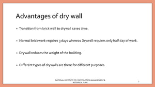 Advantages of dry wall
• Transition from brick wall to drywall saves time.
• Normal brickwork requires 3 days whereas Drywall requires only half day of work.
• Drywall reduces the weight of the building.
• Different types of drywalls are there for different purposes.
NATIONAL INSTITUTEOFCONSTRUCTION MANAGEMENT &
RESEARCH, PUNE
7
 