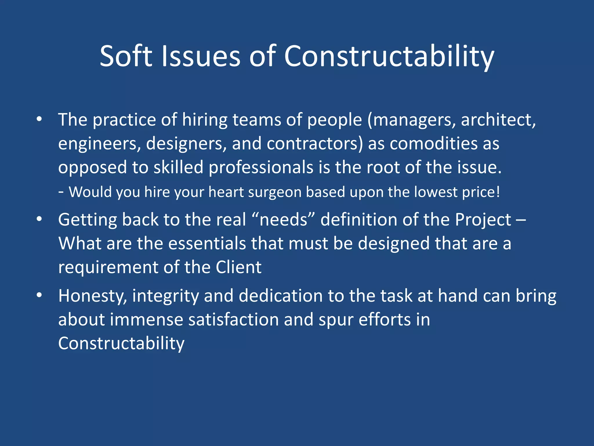 Soft Issues of ConstructabilityThe practice of hiring teams of people (managers, architect, engineers, designers, and contractors) as comodities as opposed to skilled professionals is the root of the issue. - Would you hire your heart surgeon based upon the lowest price! Getting back to the real “needs” definition of the Project – What are the essentials that must be designed that are a requirement of the ClientHonesty, integrity and dedication to the task at hand can bring about immense satisfaction and spur efforts in Constructability