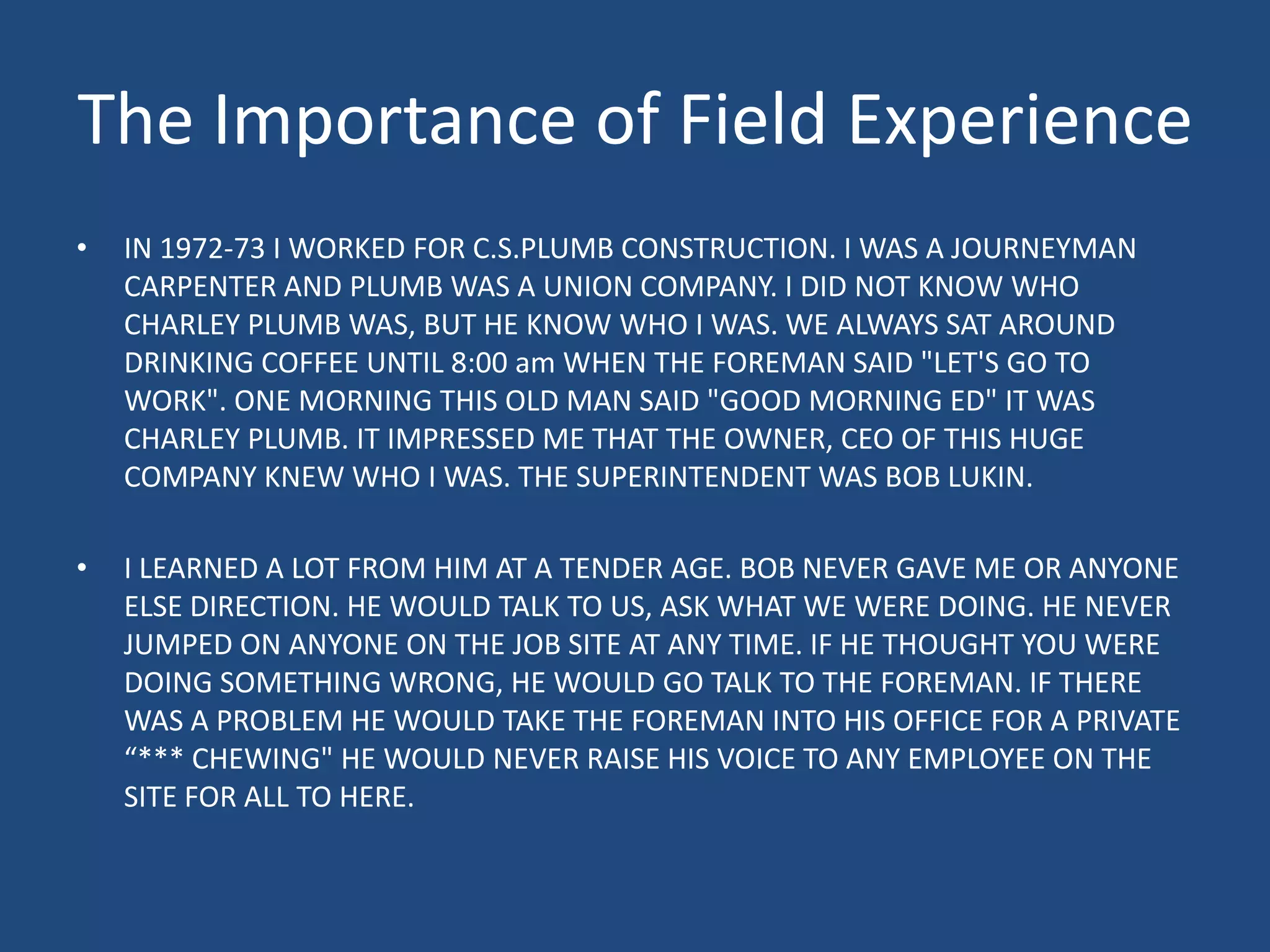 The Importance of Field ExperienceIN 1972-73 I WORKED FOR C.S.PLUMB CONSTRUCTION. I WAS A JOURNEYMAN CARPENTER AND PLUMB WAS A UNION COMPANY. I DID NOT KNOW WHO CHARLEY PLUMB WAS, BUT HE KNOW WHO I WAS. WE ALWAYS SAT AROUND DRINKING COFFEE UNTIL 8:00 am WHEN THE FOREMAN SAID "LET'S GO TO WORK". ONE MORNING THIS OLD MAN SAID "GOOD MORNING ED" IT WAS CHARLEY PLUMB. IT IMPRESSED ME THAT THE OWNER, CEO OF THIS HUGE COMPANY KNEW WHO I WAS. THE SUPERINTENDENT WAS BOB LUKIN. I LEARNED A LOT FROM HIM AT A TENDER AGE. BOB NEVER GAVE ME OR ANYONE ELSE DIRECTION. HE WOULD TALK TO US, ASK WHAT WE WERE DOING. HE NEVER JUMPED ON ANYONE ON THE JOB SITE AT ANY TIME. IF HE THOUGHT YOU WERE DOING SOMETHING WRONG, HE WOULD GO TALK TO THE FOREMAN. IF THERE WAS A PROBLEM HE WOULD TAKE THE FOREMAN INTO HIS OFFICE FOR A PRIVATE “*** CHEWING" HE WOULD NEVER RAISE HIS VOICE TO ANY EMPLOYEE ON THE SITE FOR ALL TO HERE.