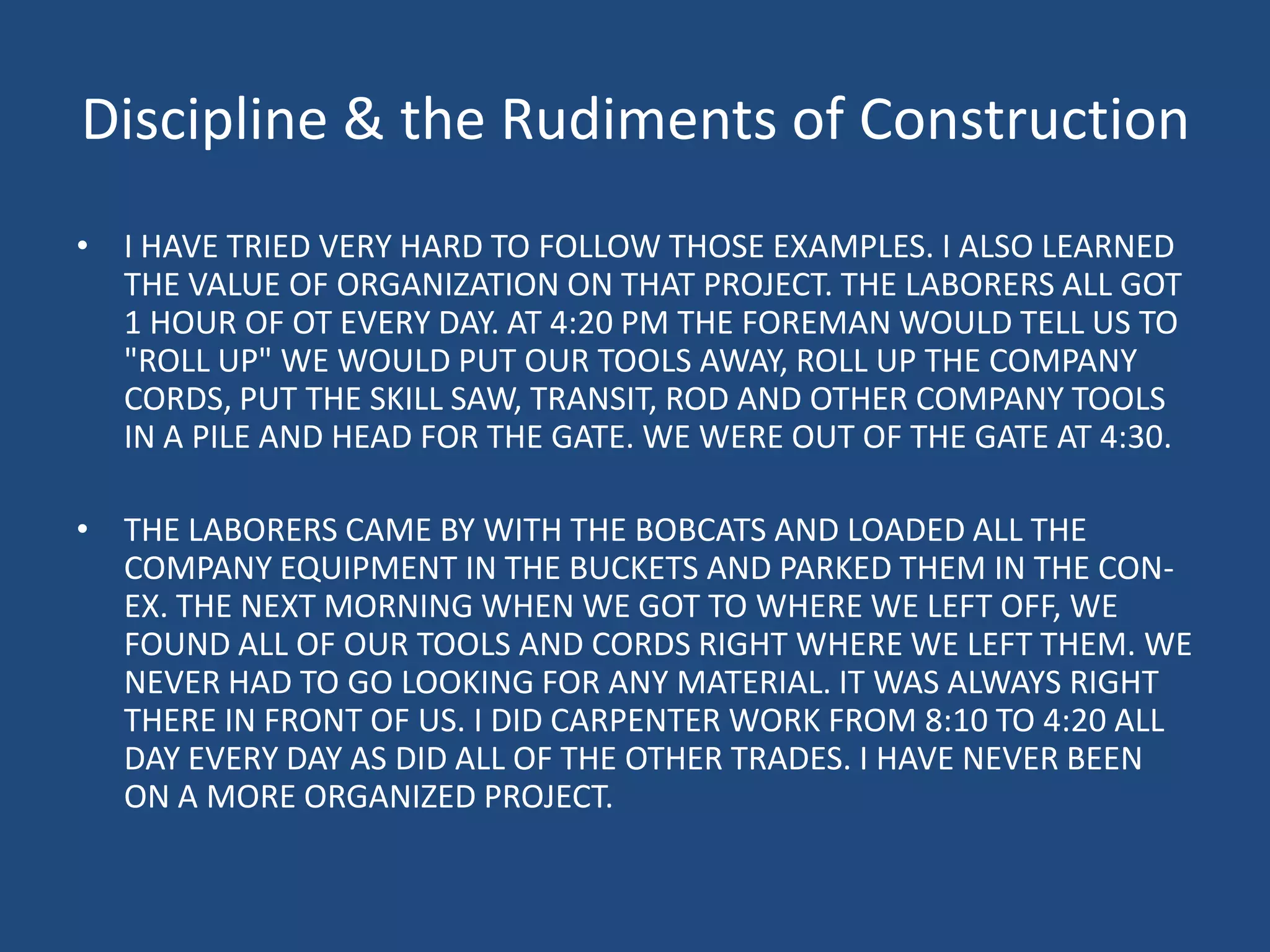 Discipline & the Rudiments of ConstructionI HAVE TRIED VERY HARD TO FOLLOW THOSE EXAMPLES. I ALSO LEARNED THE VALUE OF ORGANIZATION ON THAT PROJECT. THE LABORERS ALL GOT 1 HOUR OF OT EVERY DAY. AT 4:20 PM THE FOREMAN WOULD TELL US TO "ROLL UP" WE WOULD PUT OUR TOOLS AWAY, ROLL UP THE COMPANY CORDS, PUT THE SKILL SAW, TRANSIT, ROD AND OTHER COMPANY TOOLS IN A PILE AND HEAD FOR THE GATE. WE WERE OUT OF THE GATE AT 4:30. THE LABORERS CAME BY WITH THE BOBCATS AND LOADED ALL THE COMPANY EQUIPMENT IN THE BUCKETS AND PARKED THEM IN THE CON-EX. THE NEXT MORNING WHEN WE GOT TO WHERE WE LEFT OFF, WE FOUND ALL OF OUR TOOLS AND CORDS RIGHT WHERE WE LEFT THEM. WE NEVER HAD TO GO LOOKING FOR ANY MATERIAL. IT WAS ALWAYS RIGHT THERE IN FRONT OF US. I DID CARPENTER WORK FROM 8:10 TO 4:20 ALL DAY EVERY DAY AS DID ALL OF THE OTHER TRADES. I HAVE NEVER BEEN ON A MORE ORGANIZED PROJECT. 