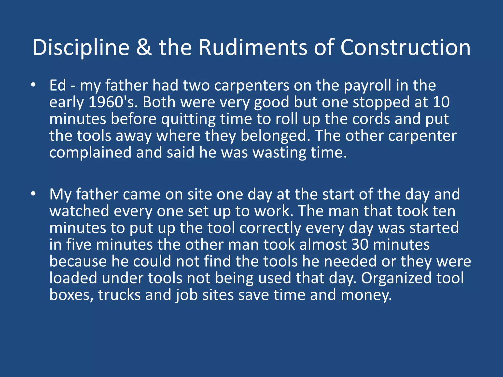 Discipline & the Rudiments of ConstructionEd - my father had two carpenters on the payroll in the early 1960's. Both were very good but one stopped at 10 minutes before quitting time to roll up the cords and put the tools away where they belonged. The other carpenter complained and said he was wasting time. My father came on site one day at the start of the day and watched every one set up to work. The man that took ten minutes to put up the tool correctly every day was started in five minutes the other man took almost 30 minutes because he could not find the tools he needed or they were loaded under tools not being used that day. Organized tool boxes, trucks and job sites save time and money. 
