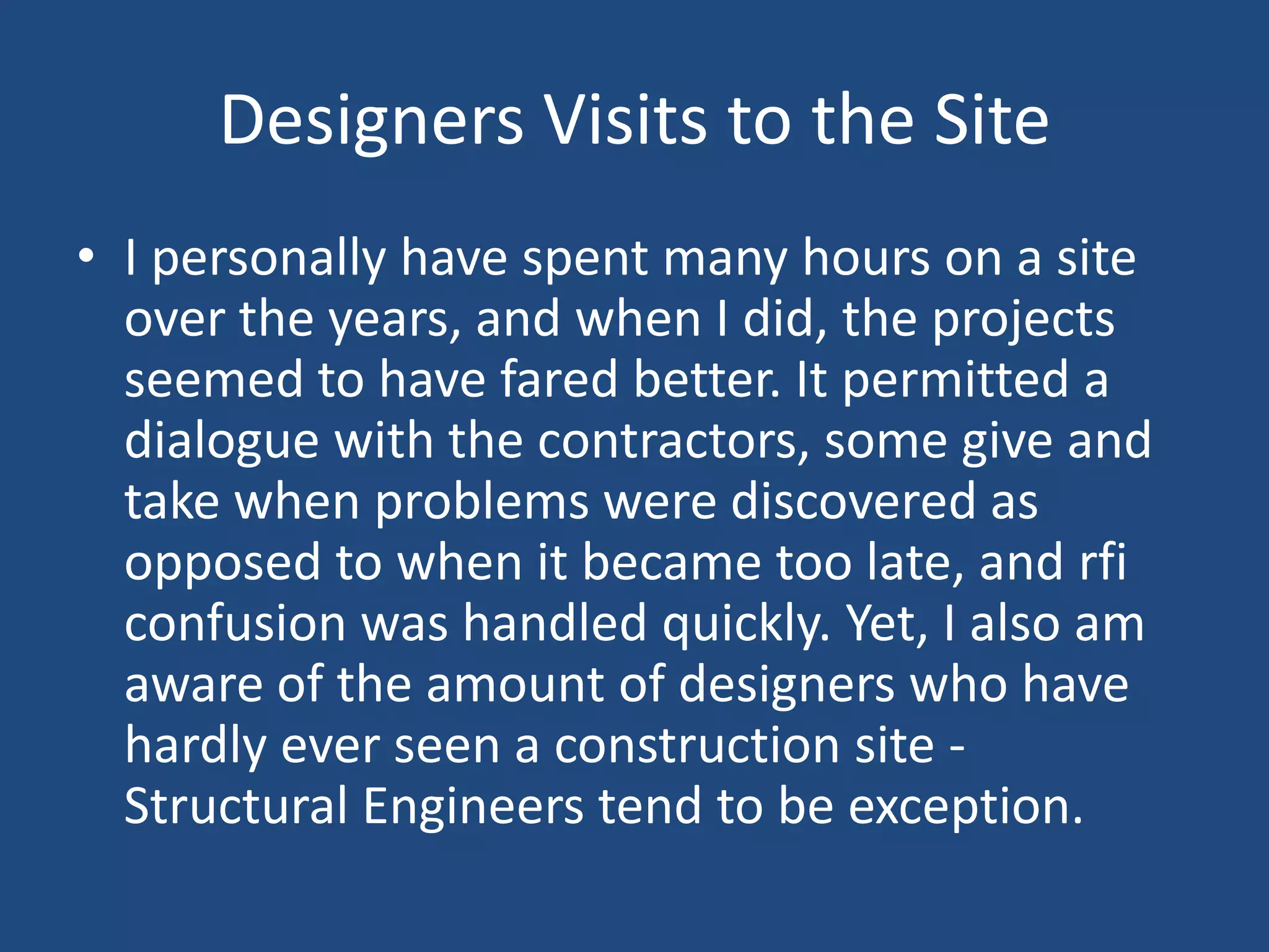 Designers Visits to the SiteI personally have spent many hours on a site over the years, and when I did, the projects seemed to have fared better. It permitted a dialogue with the contractors, some give and take when problems were discovered as opposed to when it became too late, and rfi confusion was handled quickly. Yet, I also am aware of the amount of designers who have hardly ever seen a construction site - Structural Engineers tend to be exception. 