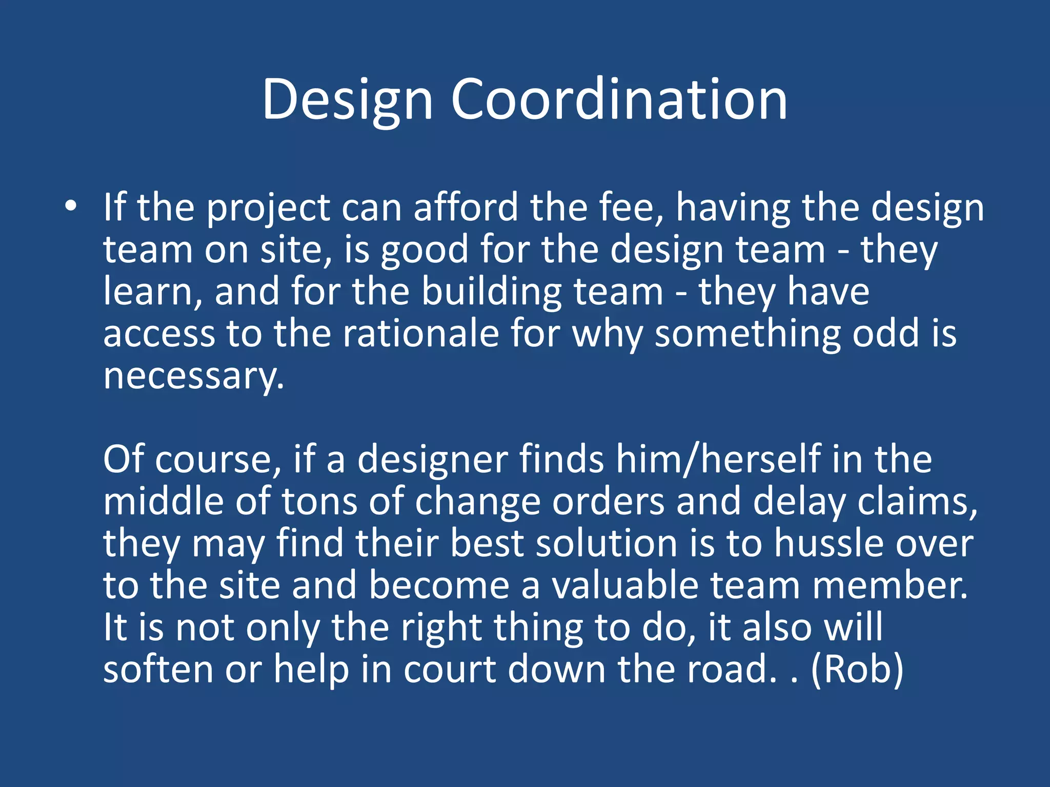 Design CoordinationIf the project can afford the fee, having the design team on site, is good for the design team - they learn, and for the building team - they have access to the rationale for why something odd is necessary. Of course, if a designer finds him/herself in the middle of tons of change orders and delay claims, they may find their best solution is to hussle over to the site and become a valuable team member. It is not only the right thing to do, it also will soften or help in court down the road. . (Rob)