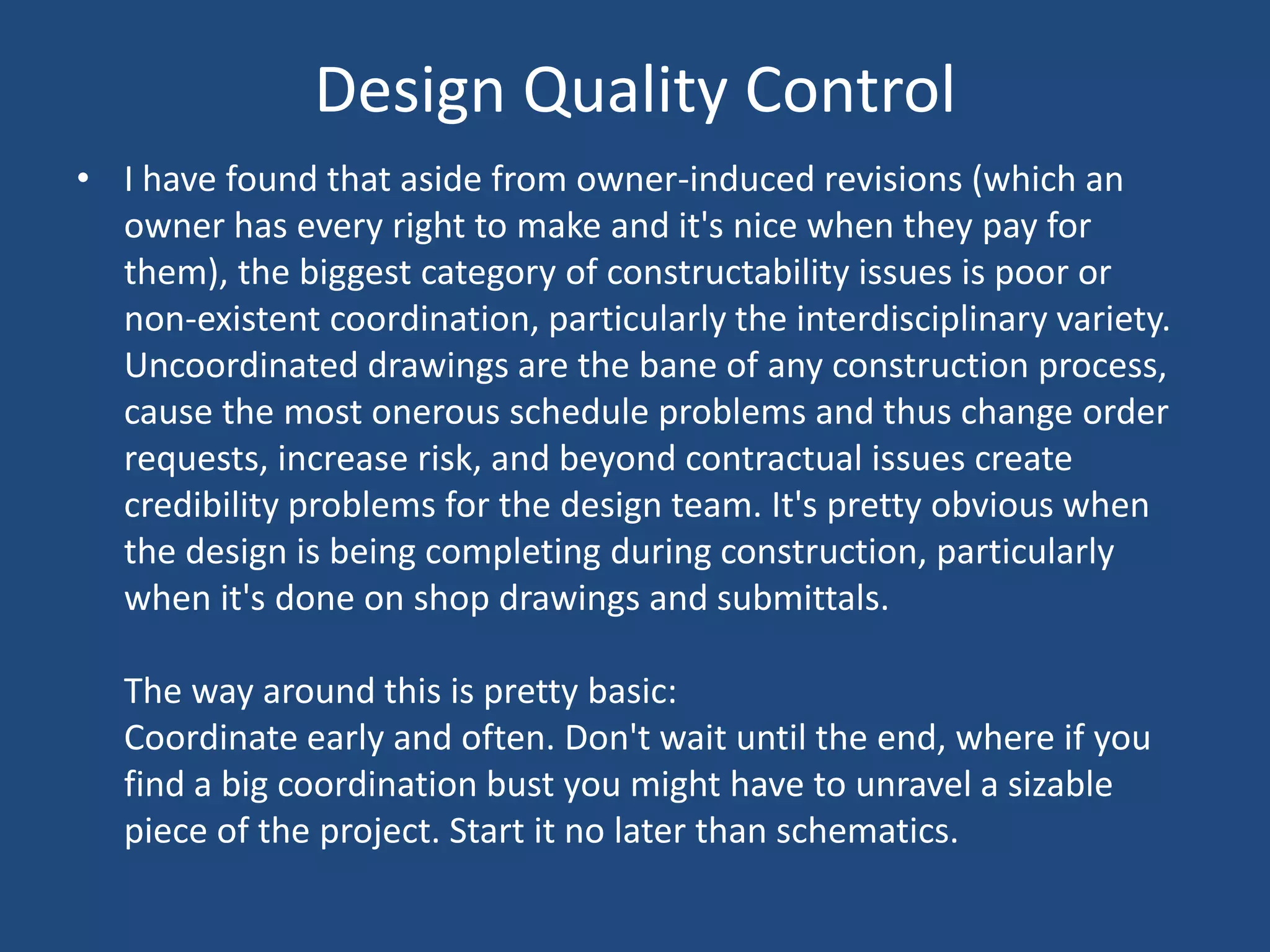 Design Quality ControlI have found that aside from owner-induced revisions (which an owner has every right to make and it's nice when they pay for them), the biggest category of constructability issues is poor or non-existent coordination, particularly the interdisciplinary variety. Uncoordinated drawings are the bane of any construction process, cause the most onerous schedule problems and thus change order requests, increase risk, and beyond contractual issues create credibility problems for the design team. It's pretty obvious when the design is being completing during construction, particularly when it's done on shop drawings and submittals. The way around this is pretty basic: Coordinate early and often. Don't wait until the end, where if you find a big coordination bust you might have to unravel a sizable piece of the project. Start it no later than schematics. 