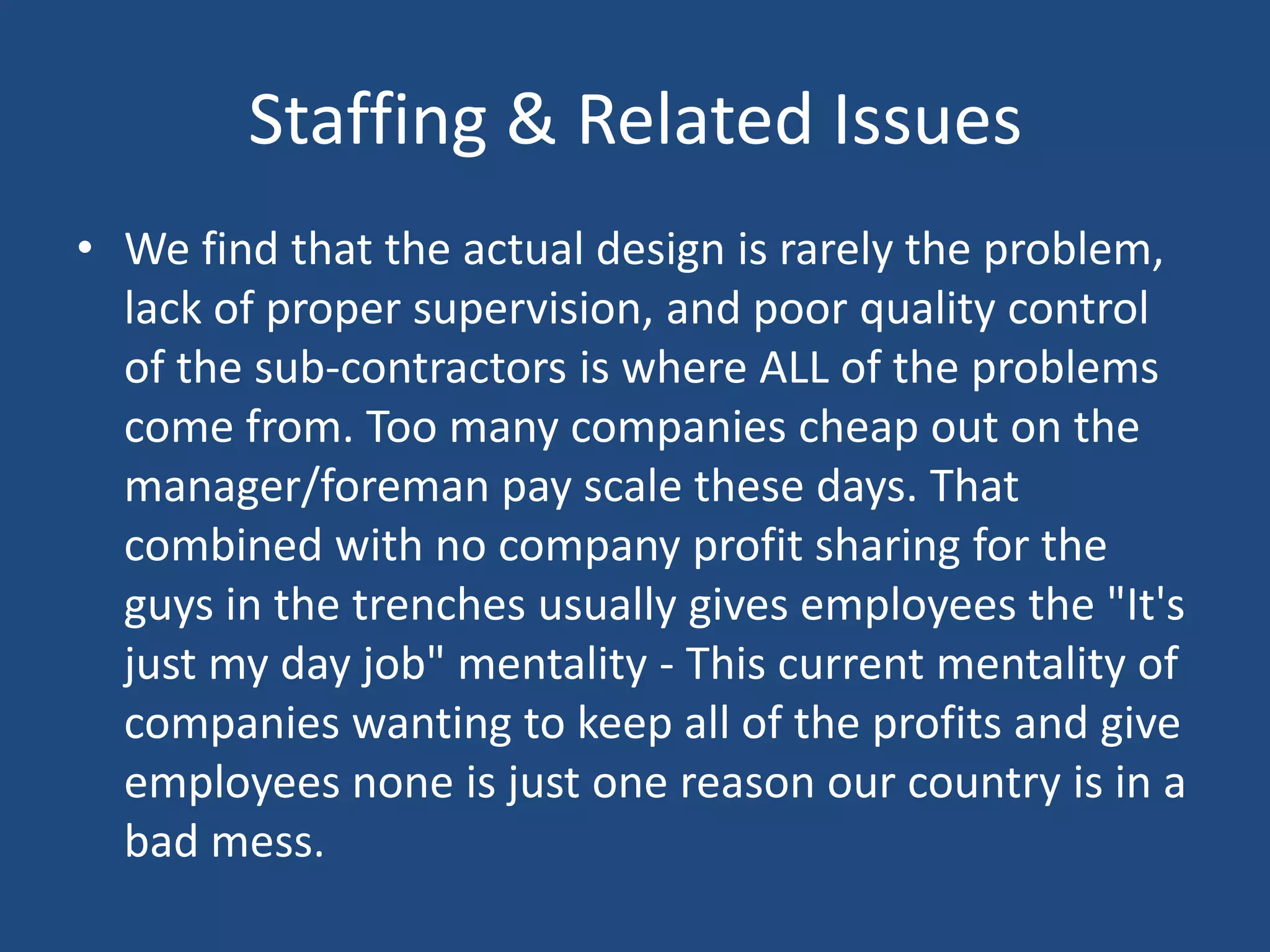 Staffing & Related IssuesWe find that the actual design is rarely the problem, lack of proper supervision, and poor quality control of the sub-contractors is where ALL of the problems come from. Too many companies cheap out on the manager/foreman pay scale these days. That combined with no company profit sharing for the guys in the trenches usually gives employees the "It's just my day job" mentality - This current mentality of companies wanting to keep all of the profits and give employees none is just one reason our country is in a bad mess.