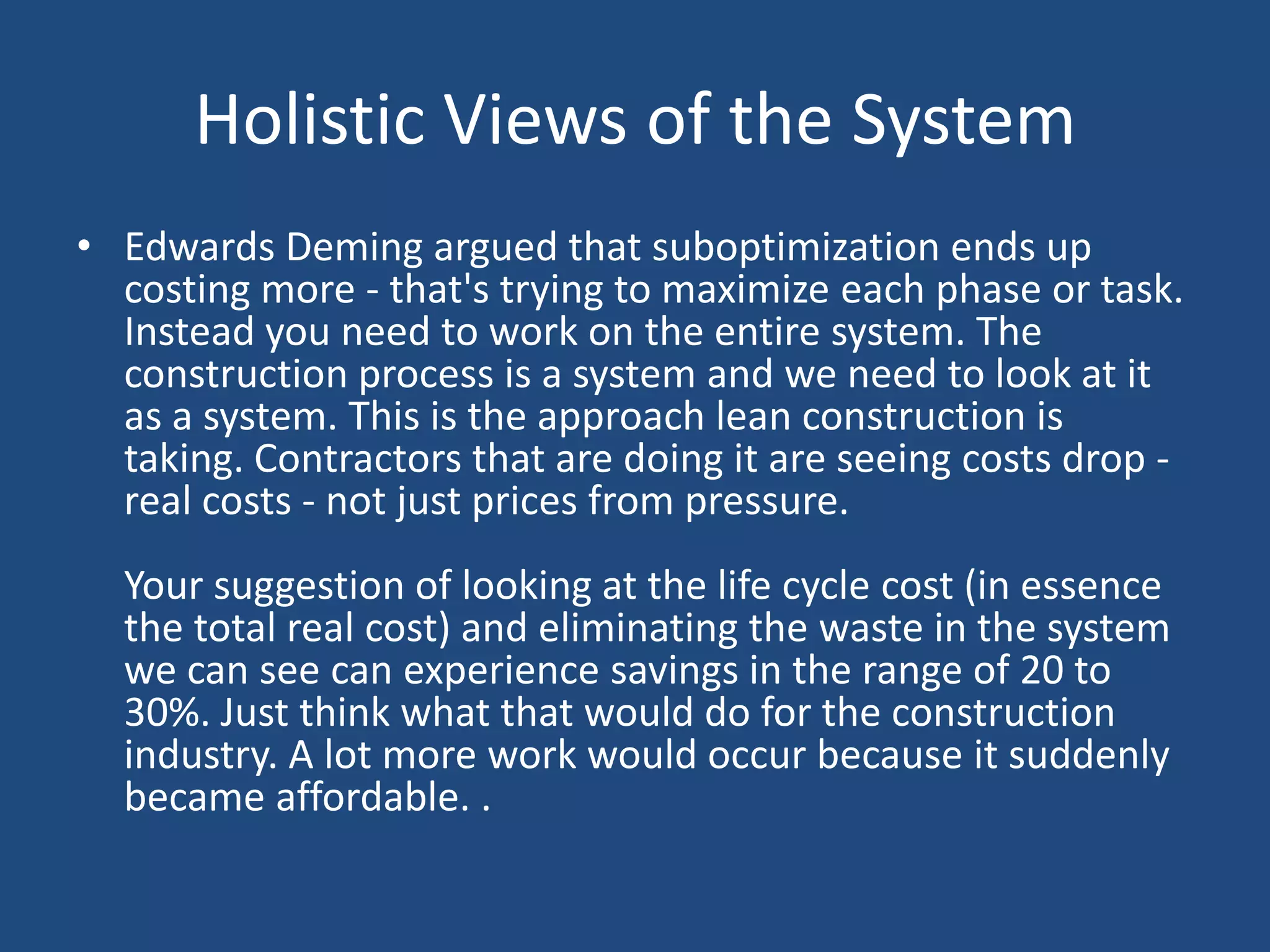 Holistic Views of the SystemEdwards Deming argued that suboptimization ends up costing more - that's trying to maximize each phase or task. Instead you need to work on the entire system. The construction process is a system and we need to look at it as a system. This is the approach lean construction is taking. Contractors that are doing it are seeing costs drop - real costs - not just prices from pressure. Your suggestion of looking at the life cycle cost (in essence the total real cost) and eliminating the waste in the system we can see can experience savings in the range of 20 to 30%. Just think what that would do for the construction industry. A lot more work would occur because it suddenly became affordable. .