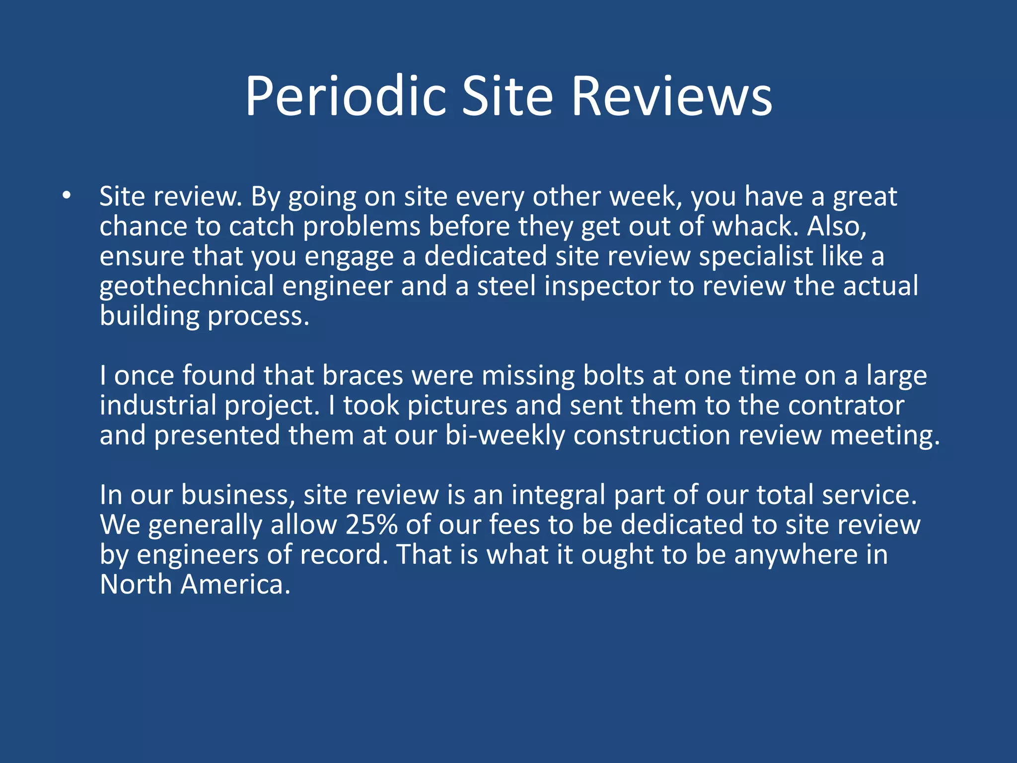 Periodic Site ReviewsSite review. By going on site every other week, you have a great chance to catch problems before they get out of whack. Also, ensure that you engage a dedicated site review specialist like a geothechnical engineer and a steel inspector to review the actual building process. I once found that braces were missing bolts at one time on a large industrial project. I took pictures and sent them to the contrator and presented them at our bi-weekly construction review meeting. In our business, site review is an integral part of our total service. We generally allow 25% of our fees to be dedicated to site review by engineers of record. That is what it ought to be anywhere in North America. 