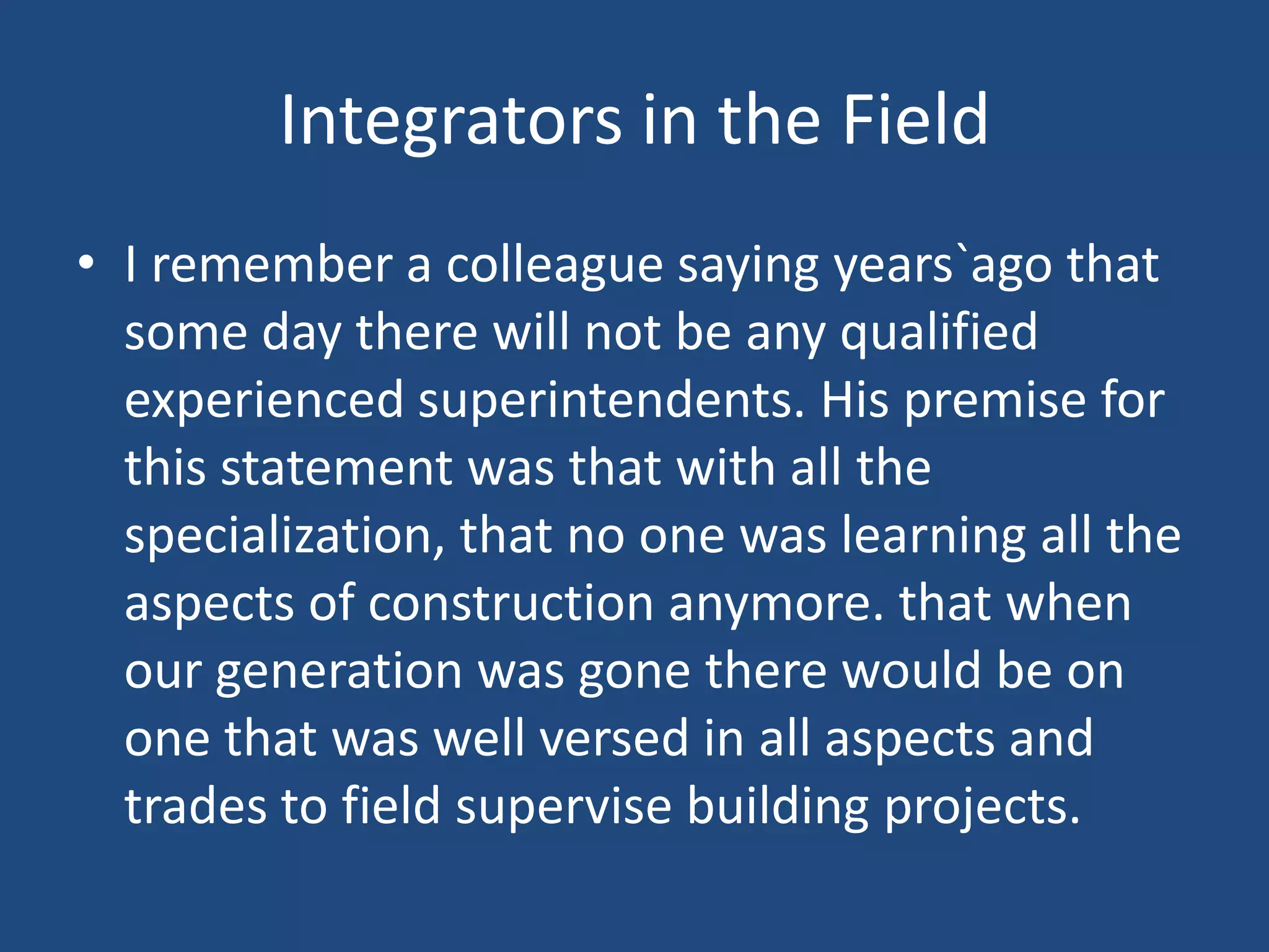 Integrators in the FieldI remember a colleague saying years`ago that some day there will not be any qualified experienced superintendents. His premise for this statement was that with all the specialization, that no one was learning all the aspects of construction anymore. that when our generation was gone there would be on one that was well versed in all aspects and trades to field supervise building projects.