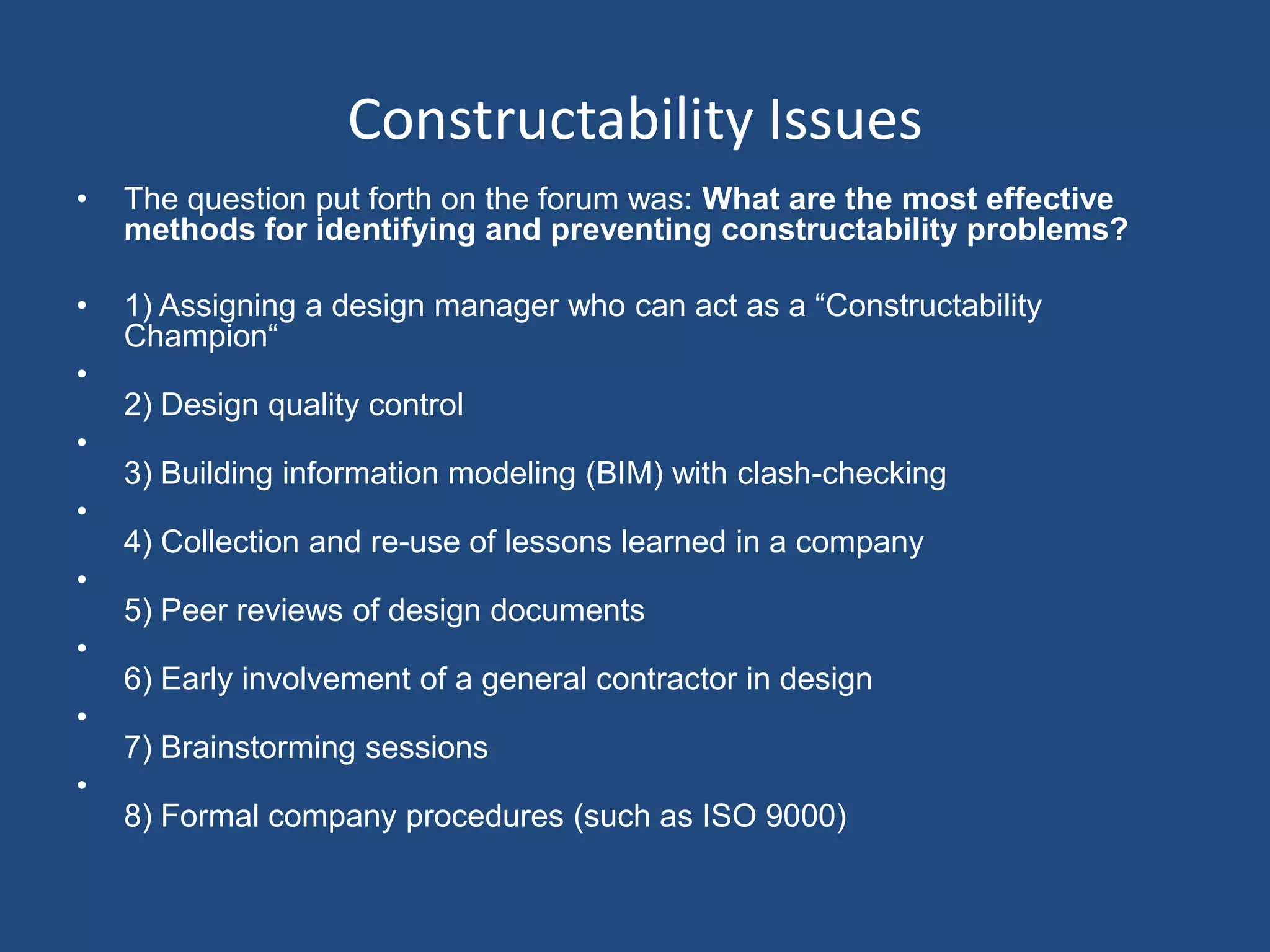 Constructability IssuesThe question put forth on the forum was: What are the most effective methods for identifying and preventing constructability problems?1) Assigning a design manager who can act as a “Constructability Champion“2) Design quality control 3) Building information modeling (BIM) with clash-checking4) Collection and re-use of lessons learned in a company5) Peer reviews of design documents6) Early involvement of a general contractor in design7) Brainstorming sessions8) Formal company procedures (such as ISO 9000)