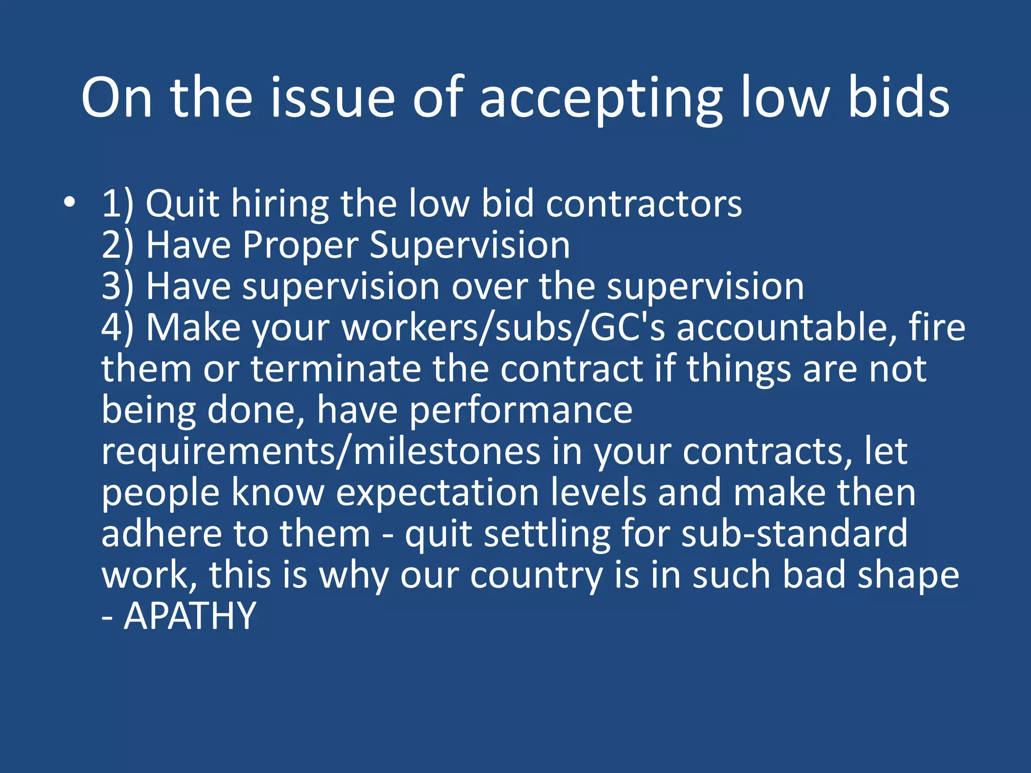 On the issue of accepting low bids1) Quit hiring the low bid contractors 2) Have Proper Supervision 3) Have supervision over the supervision 4) Make your workers/subs/GC's accountable, fire them or terminate the contract if things are not being done, have performance requirements/milestones in your contracts, let people know expectation levels and make then adhere to them - quit settling for sub-standard work, this is why our country is in such bad shape - APATHY 